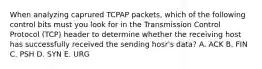 When analyzing caprured TCPAP packets, which of the following control bits must you look for in the Transmission Control Protocol (TCP) header to determine whether the receiving host has successfully received the sending hosr's data? A. ACK B. FIN C. PSH D. SYN E. URG