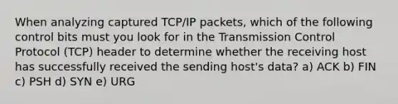 When analyzing captured TCP/IP packets, which of the following control bits must you look for in the Transmission Control Protocol (TCP) header to determine whether the receiving host has successfully received the sending host's data? a) ACK b) FIN c) PSH d) SYN e) URG