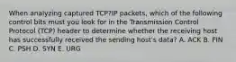 When analyzing captured TCP?IP packets, which of the following control bits must you look for in the Transmission Control Protocol (TCP) header to determine whether the receiving host has successfully received the sending host's data? A. ACK B. FIN C. PSH D. SYN E. URG