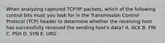 When analyzing captured TCP?IP packets, which of the following control bits must you look for in the Transmission Control Protocol (TCP) header to determine whether the receiving host has successfully received the sending host's data? A. ACK B. FIN C. PSH D. SYN E. URG