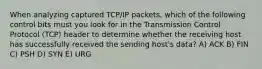 When analyzing captured TCP/IP packets, which of the following control bits must you look for in the Transmission Control Protocol (TCP) header to determine whether the receiving host has successfully received the sending host's data? A) ACK B) FIN C) PSH D) SYN E) URG