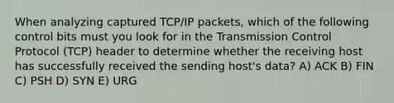 When analyzing captured TCP/IP packets, which of the following control bits must you look for in the Transmission Control Protocol (TCP) header to determine whether the receiving host has successfully received the sending host's data? A) ACK B) FIN C) PSH D) SYN E) URG