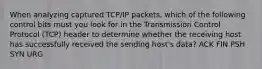 When analyzing captured TCP/IP packets, which of the following control bits must you look for in the Transmission Control Protocol (TCP) header to determine whether the receiving host has successfully received the sending host's data? ACK FIN PSH SYN URG