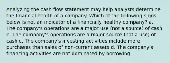 Analyzing the cash flow statement may help analysts determine the financial health of a company. Which of the following signs below is not an indicator of a financially healthy company? a. The company's operations are a major use (not a source) of cash b. The company's operations are a major source (not a use) of cash c. The company's investing activities include more purchases than sales of non-current assets d. The company's financing activities are not dominated by borrowing