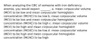 When analyzing the CBC of someone with iron deficiency anemia, you would expect _______. a. mean corpuscular volume (MCV) to be low and mean corpuscular hemoglobin concentration (MCHC) to be low b. mean corpuscular volume (MCV) to be low and mean corpuscular hemoglobin concentration (MCHC) to be high c. mean corpuscular volume (MCV) to be high and mean corpuscular hemoglobin concentration (MCHC) to be low d. mean corpuscular volume (MCV) to be high and mean corpuscular hemoglobin concentration (MCHC) to be high