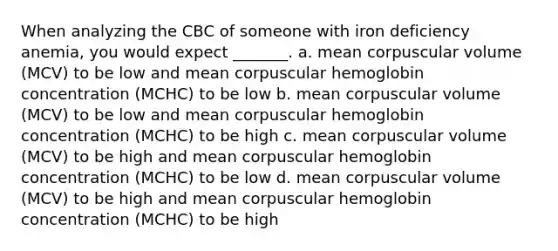 When analyzing the CBC of someone with iron deficiency anemia, you would expect _______. a. mean corpuscular volume (MCV) to be low and mean corpuscular hemoglobin concentration (MCHC) to be low b. mean corpuscular volume (MCV) to be low and mean corpuscular hemoglobin concentration (MCHC) to be high c. mean corpuscular volume (MCV) to be high and mean corpuscular hemoglobin concentration (MCHC) to be low d. mean corpuscular volume (MCV) to be high and mean corpuscular hemoglobin concentration (MCHC) to be high