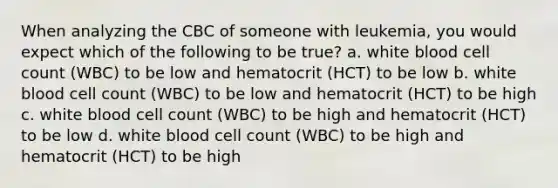 When analyzing the CBC of someone with leukemia, you would expect which of the following to be true? a. white blood cell count (WBC) to be low and hematocrit (HCT) to be low b. white blood cell count (WBC) to be low and hematocrit (HCT) to be high c. white blood cell count (WBC) to be high and hematocrit (HCT) to be low d. white blood cell count (WBC) to be high and hematocrit (HCT) to be high