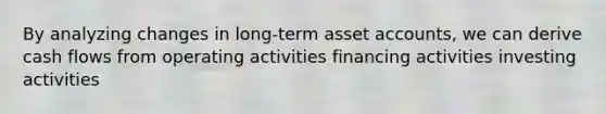 By analyzing changes in long-term asset accounts, we can derive cash flows from operating activities financing activities investing activities