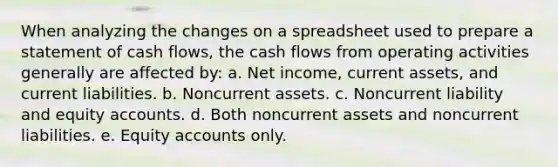 When analyzing the changes on a spreadsheet used to prepare a statement of cash flows, the cash flows from operating activities generally are affected by: a. Net income, current assets, and current liabilities. b. Noncurrent assets. c. Noncurrent liability and equity accounts. d. Both noncurrent assets and noncurrent liabilities. e. Equity accounts only.