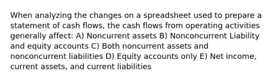 When analyzing the changes on a spreadsheet used to prepare a statement of cash flows, the cash flows from operating activities generally affect: A) Noncurrent assets B) Nonconcurrent Liability and equity accounts C) Both noncurrent assets and nonconcurrent liabilities D) Equity accounts only E) Net income, current assets, and current liabilities