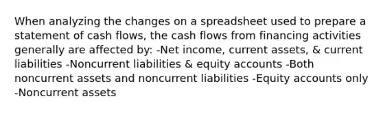 When analyzing the changes on a spreadsheet used to prepare a statement of cash flows, the cash flows from financing activities generally are affected by: -Net income, current assets, & current liabilities -Noncurrent liabilities & equity accounts -Both noncurrent assets and noncurrent liabilities -Equity accounts only -Noncurrent assets