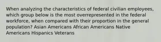 When analyzing the characteristics of federal civilian employees, which group below is the most overrepresented in the federal workforce, when compared with their proportion in the general population? Asian Americans African Americans Native Americans Hispanics Veterans