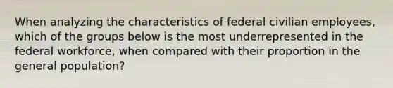 When analyzing the characteristics of federal civilian employees, which of the groups below is the most underrepresented in the federal workforce, when compared with their proportion in the general population?