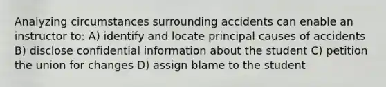 Analyzing circumstances surrounding accidents can enable an instructor to: A) identify and locate principal causes of accidents B) disclose confidential information about the student C) petition the union for changes D) assign blame to the student