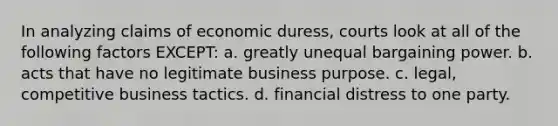 In analyzing claims of economic duress, courts look at all of the following factors EXCEPT: a. greatly unequal bargaining power. b. acts that have no legitimate business purpose. c. legal, competitive business tactics. d. financial distress to one party.