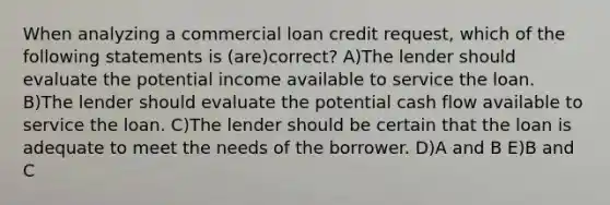 When analyzing a commercial loan credit request, which of the following statements is (are)correct? A)The lender should evaluate the potential income available to service the loan. B)The lender should evaluate the potential cash flow available to service the loan. C)The lender should be certain that the loan is adequate to meet the needs of the borrower. D)A and B E)B and C