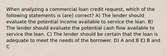 When analyzing a commercial loan credit request, which of the following statements is (are) correct? A) The lender should evaluate the potential income available to service the loan. B) The lender should evaluate the potential cash flow available to service the loan. C) The lender should be certain that the loan is adequate to meet the needs of the borrower. D) A and B E) B and C