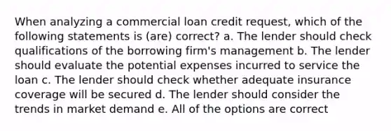 When analyzing a commercial loan credit request, which of the following statements is (are) correct? a. The lender should check qualifications of the borrowing firm's management b. The lender should evaluate the potential expenses incurred to service the loan c. The lender should check whether adequate insurance coverage will be secured d. The lender should consider the trends in market demand e. All of the options are correct