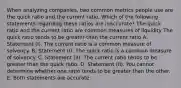 When analyzing companies, two common metrics people use are the quick ratio and the current ratio. Which of the following statements regarding these ratios are inaccurate? The quick ratio and the current ratio are common measures of liquidity The quick ratio tends to be greater than the current ratio A. Statement (I). The current ratio is a common measure of solvency. B. Statement (I). The quick ratio is a common measure of solvency. C. Statement (II). The current ratio tends to be greater than the quick ratio. D. Statement (II). You cannot determine whether one ratio tends to be greater than the other. E. Both statements are accurate.