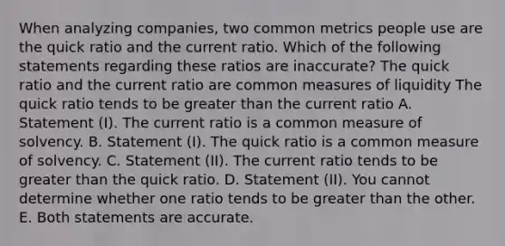 When analyzing companies, two common metrics people use are the quick ratio and the current ratio. Which of the following statements regarding these ratios are inaccurate? The quick ratio and the current ratio are common measures of liquidity The quick ratio tends to be greater than the current ratio A. Statement (I). The current ratio is a common measure of solvency. B. Statement (I). The quick ratio is a common measure of solvency. C. Statement (II). The current ratio tends to be greater than the quick ratio. D. Statement (II). You cannot determine whether one ratio tends to be greater than the other. E. Both statements are accurate.