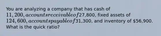 You are analyzing a company that has cash of 11,200, accounts receivable of27,800, fixed assets of 124,600, <a href='https://www.questionai.com/knowledge/kWc3IVgYEK-accounts-payable' class='anchor-knowledge'>accounts payable</a> of31,300, and inventory of 56,900. What is the quick ratio?