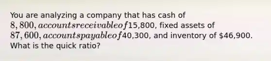 You are analyzing a company that has cash of 8,800, accounts receivable of15,800, fixed assets of 87,600, accounts payable of40,300, and inventory of 46,900. What is the quick ratio?