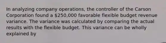 In analyzing company operations, the controller of the Carson Corporation found a 250,000 favorable flexible budget revenue variance. The variance was calculated by comparing the actual results with the flexible budget. This variance can be wholly explained by