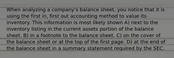 When analyzing a company's balance sheet, you notice that it is using the first in, first out accounting method to value its inventory. This information is most likely shown A) next to the inventory listing in the current assets portion of the balance sheet. B) in a footnote to the balance sheet. C) on the cover of the balance sheet or at the top of the first page. D) at the end of the balance sheet in a summary statement required by the SEC.