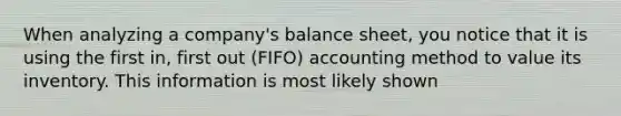 When analyzing a company's balance sheet, you notice that it is using the first in, first out (FIFO) accounting method to value its inventory. This information is most likely shown