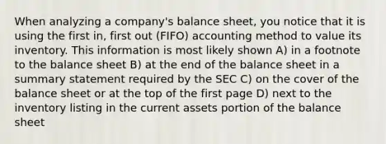 When analyzing a company's balance sheet, you notice that it is using the first in, first out (FIFO) accounting method to value its inventory. This information is most likely shown A) in a footnote to the balance sheet B) at the end of the balance sheet in a summary statement required by the SEC C) on the cover of the balance sheet or at the top of the first page D) next to the inventory listing in the current assets portion of the balance sheet