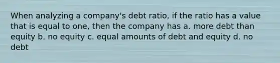 When analyzing a company's debt ratio, if the ratio has a value that is equal to one, then the company has a. more debt than equity b. no equity c. equal amounts of debt and equity d. no debt