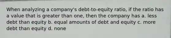 When analyzing a company's debt-to-equity ratio, if the ratio has a value that is greater than one, then the company has a. less debt than equity b. equal amounts of debt and equity c. more debt than equity d. none