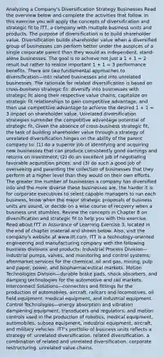 Analyzing a Company's Diversification Strategy Businesses Read the overview below and complete the activities that follow. In this exercise you will apply the concepts of diversification and strategic fit to ITT, a company with multiple business units and products. The purpose of diversification is to build shareholder value. Diversification builds shareholder value when a diversified group of businesses can perform better under the auspices of a single corporate parent than they would as independent, stand-alone businesses. The goal is to achieve not just a 1 + 1 = 2 result but rather to realize important 1 + 1 = 3 performance benefits. There are two fundamental approaches to diversification—into related businesses and into unrelated businesses. The rationale for related diversification is based on cross-business strategic fit: diversify into businesses with strategic fit along their respective value chains, capitalize on strategic fit relationships to gain competitive advantage, and then use competitive advantage to achieve the desired 1 + 1 = 3 impact on shareholder value. Unrelated diversification strategies surrender the competitive advantage potential of strategic fit. Given the absence of cross-business strategic fit, the task of building shareholder value through a strategy of unrelated diversification hinges on the ability of the parent company to: (1) do a superior job of identifying and acquiring new businesses that can produce consistently good earnings and returns on investment; (2) do an excellent job of negotiating favorable acquisition prices; and (3) do such a good job of overseeing and parenting the collection of businesses that they perform at a higher level than they would on their own efforts. The greater the number of businesses a company has diversified into and the more diverse these businesses are, the harder it is for corporate executives to select capable managers to run each business, know when the major strategic proposals of business units are sound, or decide on a wise course of recovery when a business unit stumbles. Review the concepts in Chapter 8 on diversification and strategic fit to help you with this exercise. Read about ITT in Assurance of Learning Exercise 3, located in the end of chapter material and shown below. Also, visit the company's website at www.itt.com. ITT is a technology-oriented engineering and manufacturing company with the following business divisions and products: Industrial Process Division—industrial pumps, valves, and monitoring and control systems; aftermarket services for the chemical, oil and gas, mining, pulp and paper, power, and biopharmaceutical markets. Motion Technologies Division—durable brake pads, shock absorbers, and damping technologies for the automotive and rail markets. Interconnect Solutions—connectors and fittings for the production of automobiles, aircraft, railcars and locomotives, oil field equipment, medical equipment, and industrial equipment. Control Technologies—energy absorption and vibration dampening equipment, transducers and regulators, and motion controls used in the production of robotics, medical equipment, automobiles, subsea equipment, industrial equipment, aircraft, and military vehicles. ITT's portfolio of business units reflects a strategy of: unrelated diversification. related diversification. a combination of related and unrelated diversification. corporate restructuring. unrelated value chains.