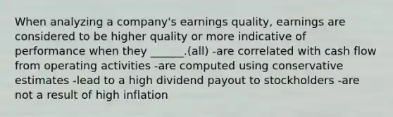 When analyzing a company's earnings quality, earnings are considered to be higher quality or more indicative of performance when they ______.(all) -are correlated with cash flow from operating activities -are computed using conservative estimates -lead to a high dividend payout to stockholders -are not a result of high inflation