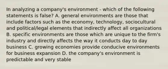 In analyzing a company's environment - which of the following statements is false? A. general environments are those that include factors such as the economy, technology, sociocultural and political/legal elements that indirectly affect all organizations B. specific environments are those which are unique to the firm's industry and directly affects the way it conducts day to day business C. growing economies provide conducive environments for business expansion D. the company's environment is predictable and very stable