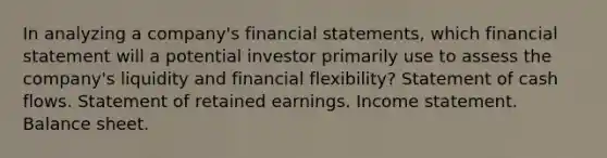 In analyzing a company's financial statements, which financial statement will a potential investor primarily use to assess the company's liquidity and financial flexibility? Statement of cash flows. Statement of retained earnings. Income statement. Balance sheet.