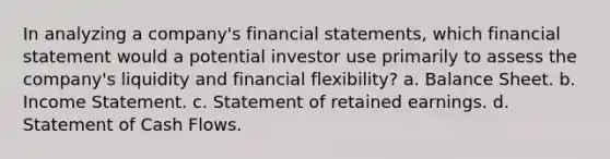 In analyzing a company's financial statements, which financial statement would a potential investor use primarily to assess the company's liquidity and financial flexibility? a. Balance Sheet. b. Income Statement. c. Statement of retained earnings. d. Statement of Cash Flows.