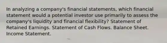 In analyzing a company's financial statements, which financial statement would a potential investor use primarily to assess the company's liquidity and financial flexibility? Statement of Retained Earnings. Statement of Cash Flows. Balance Sheet. Income Statement.