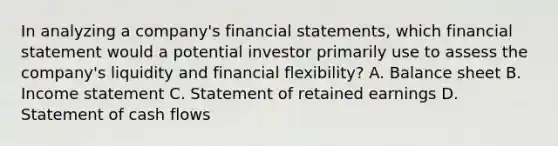 In analyzing a company's financial statements, which financial statement would a potential investor primarily use to assess the company's liquidity and financial flexibility? A. Balance sheet B. Income statement C. Statement of retained earnings D. Statement of cash flows