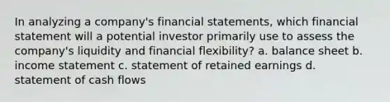 In analyzing a company's financial statements, which financial statement will a potential investor primarily use to assess the company's liquidity and financial flexibility? a. balance sheet b. income statement c. statement of retained earnings d. statement of cash flows