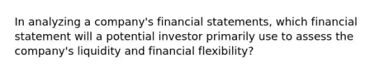 In analyzing a company's financial statements, which financial statement will a potential investor primarily use to assess the company's liquidity and financial flexibility?