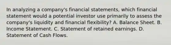 In analyzing a company's financial statements, which financial statement would a potential investor use primarily to assess the company's liquidity and financial flexibility? A. Balance Sheet. B. Income Statement. C. Statement of retained earnings. D. Statement of Cash Flows.