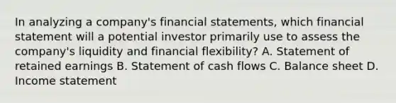 In analyzing a company's financial statements, which financial statement will a potential investor primarily use to assess the company's liquidity and financial flexibility? A. Statement of retained earnings B. Statement of cash flows C. Balance sheet D. Income statement