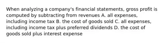 When analyzing a company's financial statements, gross profit is computed by subtracting from revenues A. all expenses, including income tax B. the cost of goods sold C. all expenses, including income tax plus preferred dividends D. the cost of goods sold plus interest expense