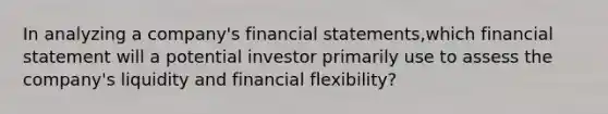 In analyzing a company's <a href='https://www.questionai.com/knowledge/kFBJaQCz4b-financial-statements' class='anchor-knowledge'>financial statements</a>,which financial statement will a potential investor primarily use to assess the company's liquidity and financial flexibility?