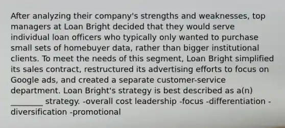 After analyzing their company's strengths and weaknesses, top managers at Loan Bright decided that they would serve individual loan officers who typically only wanted to purchase small sets of homebuyer data, rather than bigger institutional clients. To meet the needs of this segment, Loan Bright simplified its sales contract, restructured its advertising efforts to focus on Google ads, and created a separate customer-service department. Loan Bright's strategy is best described as a(n) ________ strategy. -overall cost leadership -focus -differentiation -diversification -promotional