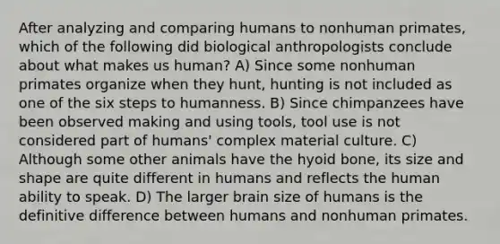 After analyzing and comparing humans to nonhuman primates, which of the following did biological anthropologists conclude about what makes us human? A) Since some nonhuman primates organize when they hunt, hunting is not included as one of the six steps to humanness. B) Since chimpanzees have been observed making and using tools, tool use is not considered part of humans' complex material culture. C) Although some other animals have the hyoid bone, its size and shape are quite different in humans and reflects the human ability to speak. D) The larger brain size of humans is the definitive difference between humans and nonhuman primates.