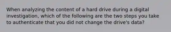 When analyzing the content of a hard drive during a digital investigation, which of the following are the two steps you take to authenticate that you did not change the drive's data?