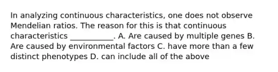 In analyzing continuous characteristics, one does not observe Mendelian ratios. The reason for this is that continuous characteristics ___________. A. Are caused by multiple genes B. Are caused by environmental factors C. have more than a few distinct phenotypes D. can include all of the above