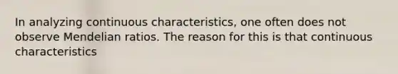 In analyzing continuous characteristics, one often does not observe Mendelian ratios. The reason for this is that continuous characteristics